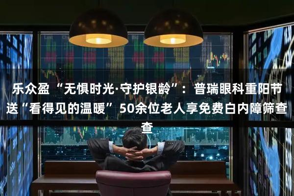 樂眾盈 “無懼時光·守護銀齡”：普瑞眼科重陽節送“看得見的溫暖” 50余位老人享免費白內障篩查